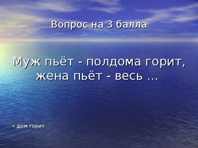 Вопрос на 3 балла    Муж пьёт - полдома горит, жена пьёт - весь ... дом горит 