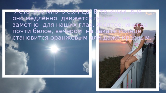  Лето это много солнца! В течении дня оно медленно движется по небу не заметно для наших глаз. Жёлтое, иногда почти белое, вечером на закате солнце становится оранжевым или даже красным. 