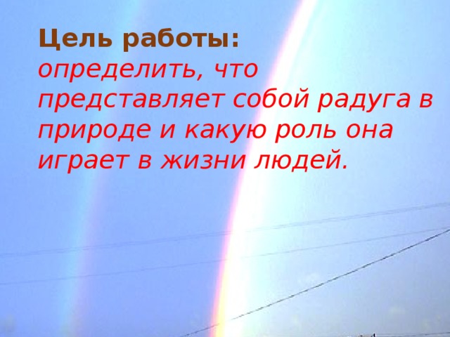 Цель работы:  определить, что представляет собой радуга в природе и какую роль она играет в жизни людей.   