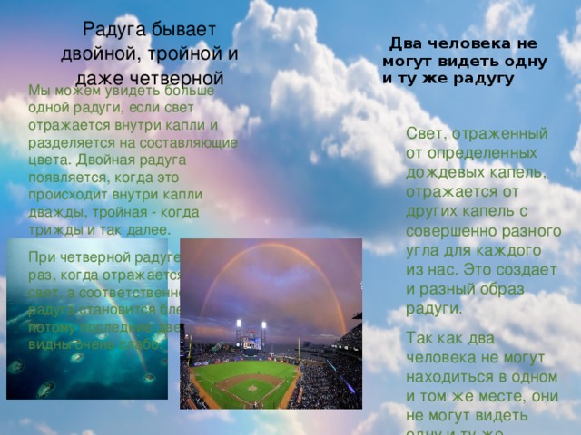 Радуга бывает двойной, тройной и даже четверной   Два человека не могут видеть одну и ту же радугу   Мы можем увидеть больше одной радуги, если свет отражается внутри капли и разделяется на составляющие цвета. Двойная радуга появляется, когда это происходит внутри капли дважды, тройная - когда трижды и так далее. При четверной радуге, каждый раз, когда отражается луч, свет, а соответственно и радуга становится бледнее и потому последние две радуги видны очень слабо. Свет, отраженный от определенных дождевых капель, отражается от других капель с совершенно разного угла для каждого из нас. Это создает и разный образ радуги. Так как два человека не могут находиться в одном и том же месте, они не могут видеть одну и ту же радугу. Более того, даже каждый наш глаз видит разную радугу. 