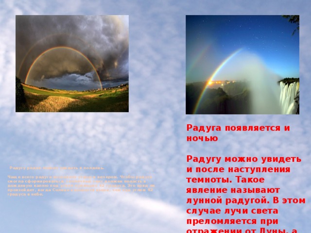 Радуга появляется и ночью  Радугу можно увидеть и после наступления темноты. Такое явление называют лунной радугой. В этом случае лучи света преломляется при отражении от Луны, а не напрямую от Солнца. Как правило, она бывает менее яркой, так как чем ярче свет, тем разноцветнее радуга.  Радугу редко можно увидеть в полдень.    Чаще всего радуга возникает утром и вечером. Чтобы радуга смогла сформироваться, солнечный свет должен попасть в дождевую каплю под углом примерно 42 градуса. Это вряд ли произойдет, когда Солнце находится выше, чем под углом 42 градуса в небе.   