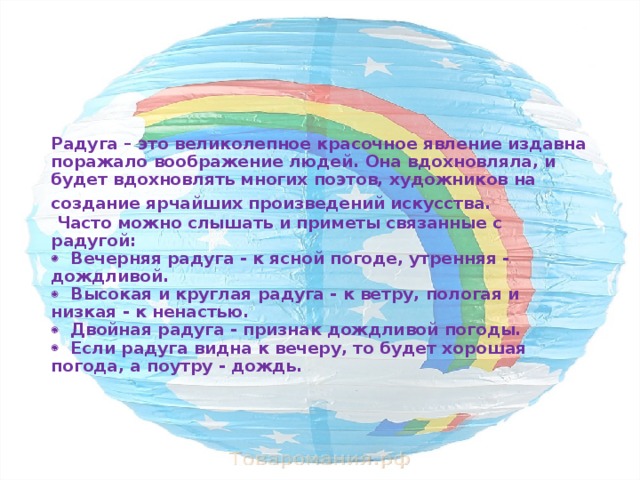 Радуга – это великолепное красочное явление издавна поражало воображение людей. Она вдохновляла, и будет вдохновлять многих поэтов, художников на создание ярчайших произведений искусства.     Часто можно слышать и приметы связанные с радугой:    Вечерняя радуга - к ясной погоде, утренняя - дождливой.    Высокая и круглая радуга - к ветру, пологая и низкая - к ненастью.    Двойная радуга - признак дождливой погоды.    Если радуга видна к вечеру, то будет хорошая погода, а поутру - дождь.   