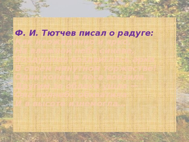 Ф. И. Тютчев писал о радуге:  Как неожиданно и ярко,   На влажной неба синеве,   Воздушная воздвиглась арка   В своем минутном торжестве!   Один конец в леса вонзила,   Другим за облака ушла —   Она полнеба обхватила   И в высоте изнемогла…    