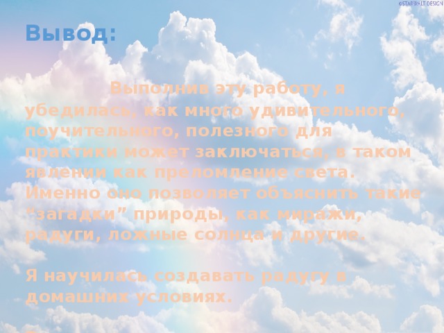 Вывод: Выполнив эту работу, я убедилась, как много удивительного, поучительного, полезного для практики может заключаться, в таком явлении как преломление света. Именно оно позволяет объяснить такие “загадки” природы, как миражи, радуги, ложные солнца и другие.  Я научилась создавать радугу в домашних условиях.  Радуга – очень интересное явление. 