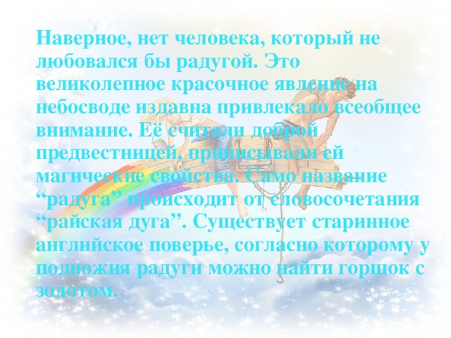Наверное, нет человека, который не любовался бы радугой. Это великолепное красочное явление на небосводе издавна привлекало всеобщее внимание. Её считали доброй предвестницей, приписывали ей магические свойства. Само название “радуга” происходит от словосочетания “райская дуга”. Существует старинное английское поверье, согласно которому у подножия радуги можно найти горшок с золотом.   