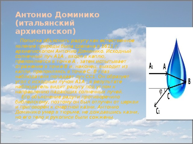 Антонио Доминико (итальянский  архиепископ)   Попытка объяснить радугу как естественное явление природы была сделана в 1611 г. архиепископом Антонио Доминико. Исходный солнечный луч А1А , входя в каплю, преломляется в точке А , затем испытывает отражение в точке В и, наконец, выходит из капли, преломляясь в точке С. В глаз наблюдателя попадает луч СС1. Он образует угол с исходным лучом А1А ; в результате наблюдатель видит радугу под углом к направлению падающих солнечных лучей.   Его объяснение радуги противоречило библейскому, поэтому он был отлучен от церкви и приговорён к смертной казни. Антонио Доминико умер в тюрьме, не дождавшись казни, но его тело и рукописи были сожжены.    