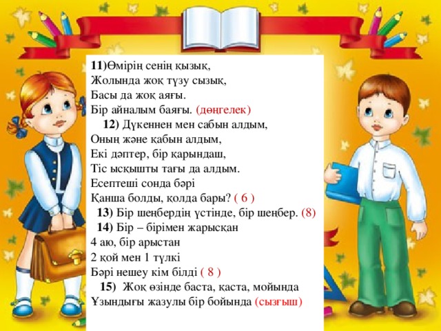 11) Өмірің сенің қызық,  Жолында жоқ түзу сызық,  Басы да жоқ аяғы.  Бір айналым баяғы. (дөңгелек)  12) Дүкеннен мен сабын алдым,  Оның және қабын алдым,  Екі дәптер, бір қарындаш,  Тіс ысқышты тағы да алдым.  Есептеші сонда бәрі  Қанша болды, қолда бары? ( 6 )   13) Бір шеңбердің үстінде, бір шеңбер. (8)  14) Бір – бірімен жарысқан  4 аю, бір арыстан  2 қой мен 1 түлкі  Бәрі нешеу кім білді ( 8 )  15)   Жоқ өзінде баста, қаста, мойында  Ұзындығы жазулы бір бойында (сызғыш)    
