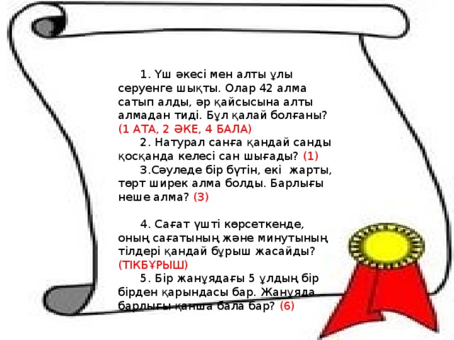 1. Үш әкесі мен алты ұлы серуенге шықты. Олар 42 алма сатып алды, әр қайсысына алты алмадан тиді. Бұл қалай болғаны? (1 АТА, 2 ӘКЕ, 4 БАЛА) 2. Натурал санға қандай санды қосқанда келесі сан шығады? (1) 3.Сәуледе бір бүтін, екі  жарты, төрт ширек алма болды. Барлығы неше алма? (3)                                           4. Сағат үшті көрсеткенде, оның сағатының және минутының тілдері қандай бұрыш жасайды? (ТІКБҰРЫШ) 5. Бір жанұядағы 5 ұлдың бір бірден қарындасы бар. Жанұяда барлығы қанша бала бар? (6) 