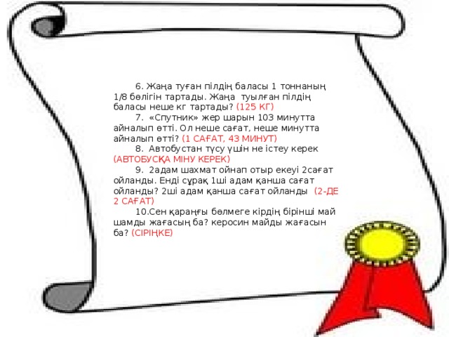 6. Жаңа туған пілдің баласы 1 тоннаның 1/8 бөлігін тартады. Жаңа  туылған пілдің баласы неше кг тартады? (125 КГ) 7.  «Спутник» жер шарын 103 минутта айналып өтті. Ол неше сағат, неше минутта айналып өтті? (1 САҒАТ, 43 МИНУТ) 8.  Автобустан түсу үшін не істеу керек (АВТОБУСҚА МІНУ КЕРЕК) 9.  2адам шахмат ойнап отыр екеуі 2сағат ойланды. Енді сұрақ 1ші адам қанша сағат ойланды? 2ші адам қанша сағат ойланды  (2-ДЕ 2 САҒАТ) 10.Сен қараңғы бөлмеге кірдің бірінші май шамды жағасың ба? керосин майды жағасын ба? (СІРІҢКЕ) 