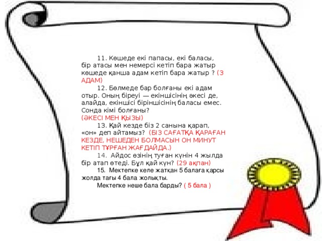11. Көшеде екі папасы, екі баласы, бір атасы мен немерсі кетіп бара жатыр көшеде қанша адам кетіп бара жатыр ? (3 АДАМ) 12. Бөлмеде бар болғаны екі адам отыр. Оның біреуі — екіншісінің әкесі де, алайда, екіншісі біріншісінің баласы емес. Сонда кімі болғаны?   (ӘКЕСІ МЕН ҚЫЗЫ) 13. Қай кезде біз 2 санына қарап, «он» деп айтамыз?  (БІЗ САҒАТҚА ҚАРАҒАН КЕЗДЕ, НЕШЕДЕН БОЛМАСЫН ОН МИНУТ КЕТІП ТҰРҒАН ЖАҒДАЙДА.) 14. Айдос өзінің туған күнін 4 жылда бір атап өтеді. Бұл қай күн? (29 ақпан) 15. Мектепке келе жатқан 5 балаға қарсы жолда тағы 4 бала жолықты. Мектепке неше бала барды? ( 5 бала ) 
