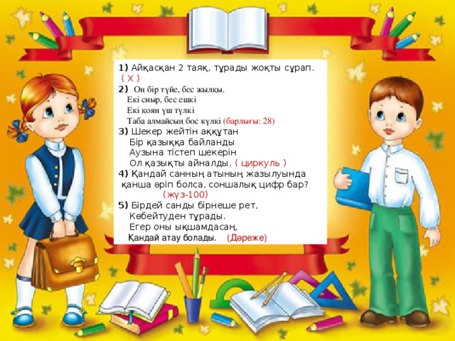 1) Айқасқан 2 таяқ, тұрады жоқты сұрап. ( Х ) 2)    Он бір түйе, бес жылқы.  Екі сиыр, бес ешкі  Екі қоян үш түлкі  Таба алмайсың бос күлкі (барлығы: 28)  3) Шекер жейтін аққұтан     Бір қазыққа байланды     Аузына тістеп шекерін      Ол қазықты айналды.  ( циркуль ) 4) Қандай санның атының жазылуында  қанша әріп болса, соншалық цифр бар?                  (жүз-100) 5) Бірдей санды бірнеше рет,       Көбейтуден тұрады.       Егер оны ықшамдасаң,     Қандай атау болады.     (Дәреже)      