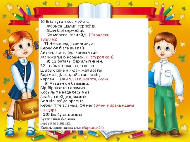 6) Егіз тұған қос жүйрік,        Жарыса шауып терлейді.      Бірін-бірі көрмейді,      Бір мәреге келмейді. (Паралель түзулер)                     7) Нәрселерді санағанда, Керек ол бізге ауадай. Айтындаршы бұл қандай сан Жан-жағына қарамай. (Натурал сан)        8) 12 бұтағы бар алып емен, 52 шыбық тарап, өсіп өнген. Шыбық сайын 7-ден жапырағы Бар ма еді, сондай ағаш көзің көрген.     (Жыл,12ай,52апта,7күн)                 9) Атадан он баламыз, Бір-бір жастан арамыз, Қосылып кейде басымыз, Азайып кейде қаламыз. Бөлініп кейде арамыз, Көбейіп те аламыз. Ол не? (0мен 9 арасындағы сандар)    10)  Бес бұтақты ағашта  Бұтақ сайын бес алма  Біреуін бер алашқа  Қалады сонда қанша алма (барлығы: 24) 