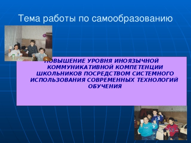 Тема работы по самообразованию ПОВЫШЕНИЕ УРОВНЯ ИНОЯЗЫЧНОЙ КОММУНИКАТИВНОЙ КОМПЕТЕНЦИИ ШКОЛЬНИКОВ ПОСРЕДСТВОМ СИСТЕМНОГО ИСПОЛЬЗОВАНИЯ СОВРЕМЕННЫХ ТЕХНОЛОГИЙ ОБУЧЕНИЯ 