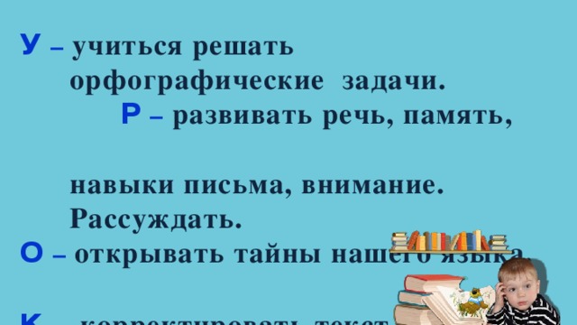 У – учиться решать  орфографические задачи. Р – развивать речь, память,  навыки письма, внимание.  Рассуждать. О – открывать тайны нашего языка.  К  – корректировать текст 