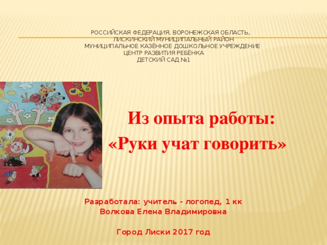      Российская Федерация, Воронежская область,  Лискинский Муниципальный район  Муниципальное казённое дошкольное учреждение  Центр развития ребёнка  Детский сад №1         Из опыта работы: « «Руки учат говорить»   Разработала: учитель - логопед, 1 кк Волкова Елена Владимировна  Город Лиски 2017 год 