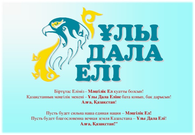 Біртұтас Еліміз -  Мәңгілік Ел  қуатты болсын! Қазақстанның мәңгілік мекені -  Ұлы Дала Еліне  бата қонып, бақ дарысын! Алға, Қазақстан ! Пусть будет сильна наша единая нация –  Мәңгілік Ел!  Пусть будет благословенна вечная земля Казахстана –  Ұлы Дала Елі !  Алға, Қазақстан!