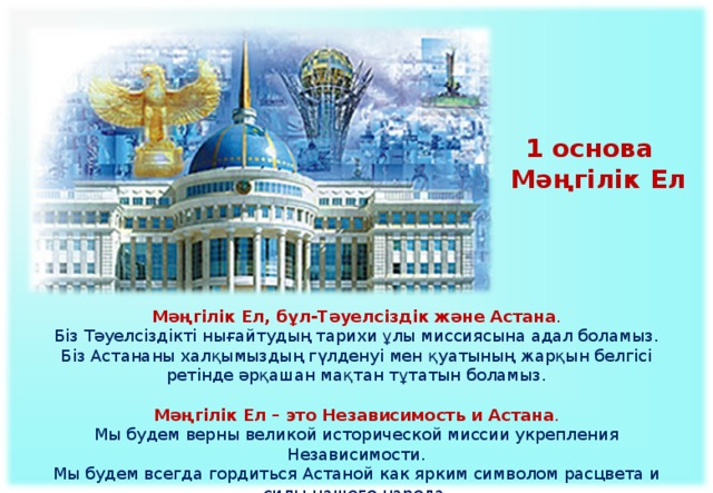 1 основа Мәңгілік Ел  Мәңгілік Ел, бұл-Тәуелсіздік және Астана . Біз Тәуелсіздікті нығайтудың тарихи ұлы миссия­сына адал боламыз. Біз Астананы халқымыздың гүлденуі мен қуа­тының жарқын белгісі ретінде әрқашан мақтан тұтатын боламыз.  Мәңгілік Ел – это Независимость и Астана .  Мы будем верны великой исторической миссии укрепления Независимости.  Мы будем всегда гордиться Астаной как ярким символом расцвета и силы нашего народа.    
