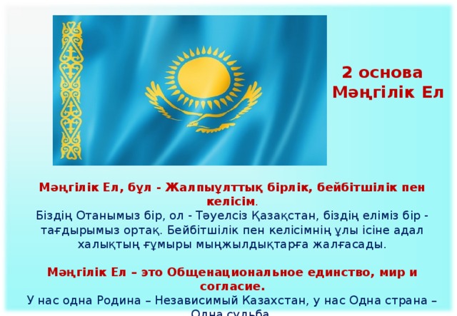 2 основа  Мәңгілік Ел Мәңгілік Ел, бұл - Жалпыұлттық бірлік, бейбітшілік пен келісім . Біздің Отанымыз бір, ол - Тәуелсіз Қазақстан, біздің еліміз бір - тағдырымыз ортақ. Бейбітшілік пен келісімнің ұлы ісіне адал халықтың ғұмыры мыңжылдықтарға жалғасады. Мәңгілік Ел – это Общенациональное единство, мир и согласие.  У нас одна Родина – Независимый Казахстан, у нас Одна страна – Одна судьба.  Народ, который верен великому делу мира и согласия, будет существовать тысячелетиями.    