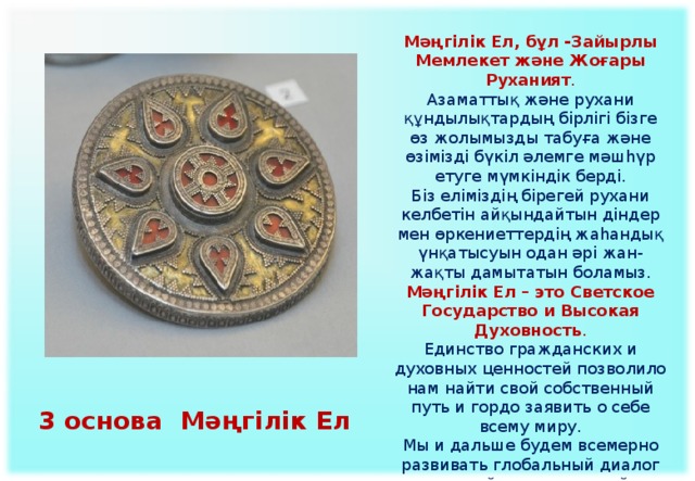 Мәңгілік Ел, бұл -Зайырлы Мемлекет және Жоғары Руханият . Азаматтық және рухани құндылықтардың бірлігі бізге өз жолымызды табуға және өзімізді бүкіл әлемге мәшһүр етуге мүмкіндік берді. Біз еліміздің бірегей рухани келбетін айқындайтын діндер мен өркениеттердің жаһандық үнқатысуын одан әрі жан-жақты дамытатын боламыз. Мәңгілік Ел – это Светское Государство и Высокая Духовность .  Единство гражданских и духовных ценностей позволило нам найти свой собственный путь и гордо заявить о себе всему миру.  Мы и дальше будем всемерно развивать глобальный диалог религий и цивилизаций, определяющих уникальный духовный облик нашей страны.   3 основа Мәңгілік Ел 