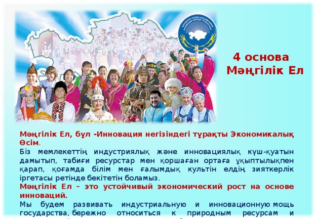 4 основа Мәңгілік Ел Мәңгілік Ел, бұл -Инновация негізіндегі тұрақты Экономикалық Өсім . Біз мемлекеттің индустриялық және инновациялық күш-қуатын дамытып, табиғи ресурстар мен қоршаған ортаға ұқыптылықпен қарап, қоғамда білім мен ғалымдық культін елдің зияткерлік іргетасы ретінде бекітетін боламыз. Мәңгілік Ел – это устойчивый экономический рост на основе инноваций.  Мы будем развивать индустриальную и инновационную мощь государства, бережно относиться к природным ресурсам и окружающей среде, утверждать в обществе культ учености и образования как интеллектуального фундамента нации.   