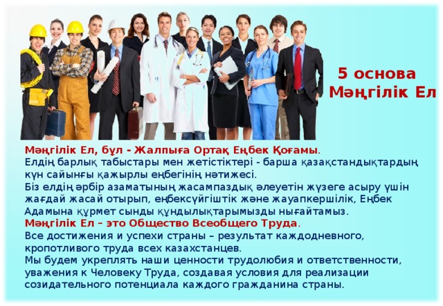 5 основа  Мәңгілік Ел Мәңгілік Ел, бұл - Жалпыға Ортақ Еңбек Қоғамы . Елдің барлық табыстары мен жетістіктері - барша қазақстандықтардың күн сайынғы қажырлы еңбегінің нәтижесі. Біз елдің әрбір азаматының жасампаздық әлеуетін жүзеге асыру үшін жағдай жасай отырып, еңбексүйгіштік және жауапкершілік, Еңбек Адамына құрмет сынды құндылықтарымызды нығайтамыз. Мәңгілік Ел – это Общество Всеобщего Труда .  Все достижения и успехи страны – результат каждодневного, кропотливого труда всех казахстанцев.  Мы будем укреплять наши ценности трудолюбия и ответственности, уважения к Человеку Труда, создавая условия для реализации созидательного потенциала каждого гражданина страны.    