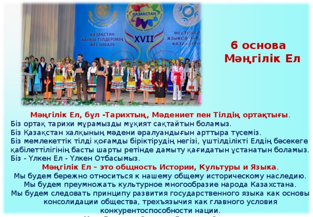 6 основа  Мәңгілік Ел  Мәңгілік Ел, бұл -Тарихтың, Мәдениет пен Тілдің ортақтығы . Біз ортақ тарихи мұрамызды мұқият сақтайтын боламыз. Біз Қазақстан халқының мәдени әралуандығын арттыра түсеміз. Біз мемлекеттік тілді қоғамды біріктірудің негізі, үштілділікті Елдің бәсекеге қабілеттілігінің басты шарты ретінде дамыту қағидатын ұстанатын боламыз. Біз - Үлкен Ел - Үлкен Отбасымыз. Мәңгілік Ел – это общность Истории, Культуры и Языка .  Мы будем бережно относиться к нашему общему историческому наследию.  Мы будем преумножать культурное многообразие народа Казахстана.  Мы будем следовать принципу развития государственного языка как основы консолидации общества, трехъязычия как главного условия конкурентоспособности нации.  Мы – Большая Страна – Большая Семья.   