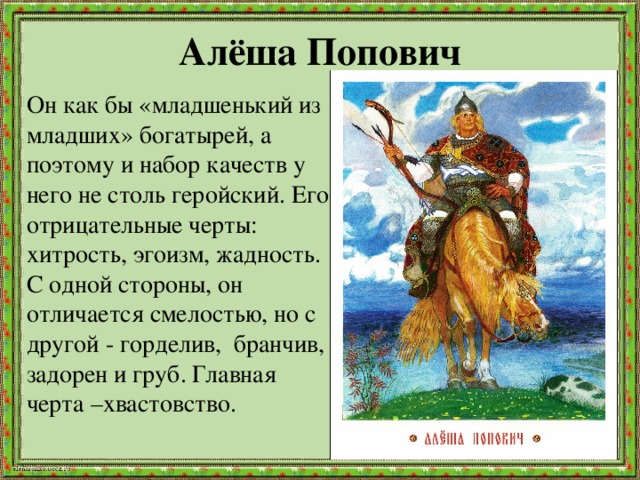 Алёша Попович Он как бы «младшенький из младших» богатырей, а поэтому и набор качеств у него не столь геройский. Его отрицательные черты: хитрость, эгоизм, жадность. С одной стороны, он отличается смелостью, но с другой - горделив, бранчив, задорен и груб. Главная черта –хвастовство. 