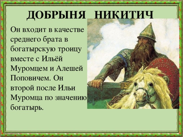 ДОБРЫНЯ НИКИТИЧ  Он входит в качестве среднего брата в богатырскую троицу вместе с Ильёй Муромцем и Алешей Поповичем. Он второй после Ильи Муромца по значению богатырь.    