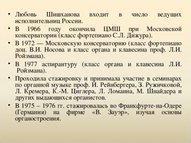 Любовь Шишханова входит в число ведущих исполнительниц России. В 1966 году окончила ЦМШ при Московской консерватории (класс фортепиано С.Л. Дижура). В 1972 — Московскую консерваторию (класс фортепиано доц. В.И. Носова и класс органа и клавесина проф. Л.И. Ройзмана). В 1977 аспирантуру (класс органа и клавесина Л.И.  Ройзмана). Проходила стажировку и принимала участие в семинарах по органной музыке проф. И. Рейнбергера, З. Ружичковой, Л. Кремера, К.-М. Циглера, Л. Ломанна, М. Шнайдера и других выдающихся органистов.  В 1975 – 1976 гг. стажировалась во Франкфурте-на-Одере (Германия) на фирме «В. Зауэр», изучая основы органостроения.  