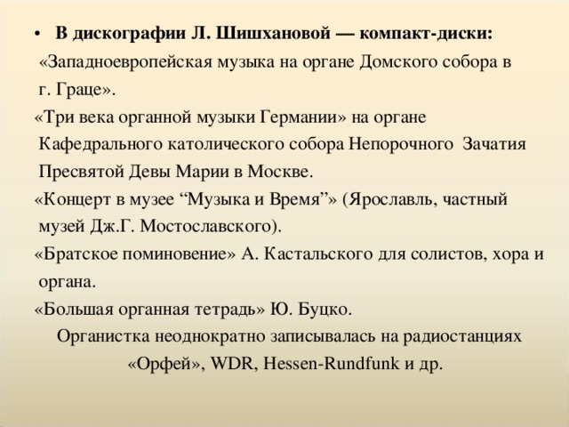 В дискографии Л. Шишхановой — компакт-диски:  «Западноевропейская музыка на органе Домского собора в  г. Граце». «Три века органной музыки Германии» на органе  Кафедрального католического собора Непорочного Зачатия  Пресвятой Девы Марии в Москве. «Концерт в музее “Музыка и Время”» (Ярославль, частный  музей Дж.Г. Мостославского). «Братское поминовение» А. Кастальского для солистов, хора и  органа. «Большая органная тетрадь» Ю. Буцко. Органистка неоднократно записывалась на радиостанциях «Орфей», WDR, Hessen-Rundfunk и др.  