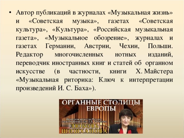 Автор публикаций в журналах «Музыкальная жизнь» и «Советская музыка», газетах «Советская культура», «Культура», «Российская музыкальная газета», «Музыкальное обозрение», журналах и газетах Германии, Австрии, Чехии, Польши. Редактор многочисленных нотных изданий, переводчик иностранных книг и статей об  органном искусстве (в частности, книги Х. Майстера «Музыкальная риторика: Ключ к интерпретации произведений И. С. Баха»).  