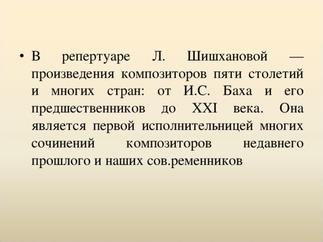 В репертуаре Л. Шишхановой — произведения композиторов пяти столетий и многих стран: от И.С. Баха и его предшественников до XXI века. Она является первой исполнительницей многих сочинений композиторов недавнего прошлого и наших сов.ременников 