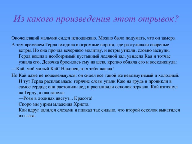 Из какого произведения этот отрывок? Окоченевший мальчик сидел неподвижно. Можно было подумать, что он замерз. А тем временем Герда входила в огромные ворота, где разгуливали свирепые ветры. Но она прочла вечернюю молитву, и ветры утихли, словно заснули. Герда вошла в необозримый пустынный ледяной зал, увидела Кая и тотчас узнала его. Девочка бросилась ему на шею, крепко обняла его и воскликнула: — Кай, мой милый Кай! Наконец-то я тебя нашла! Но Кай даже не пошевельнулся: он сидел все такой же невозмутимый и холодный. И тут Герда расплакалась: горячие слезы упали Каю на грудь и проникли в самое сердце; они растопили лед и расплавили осколок зеркала. Кай взглянул на Герду, а она запела:  —Розы в долинах цветут... Красота!  Скоро мы узрим младенца Христа.  Кай вдруг залился слезами и плакал так сильно, что второй осколок выкатился из глаза.  