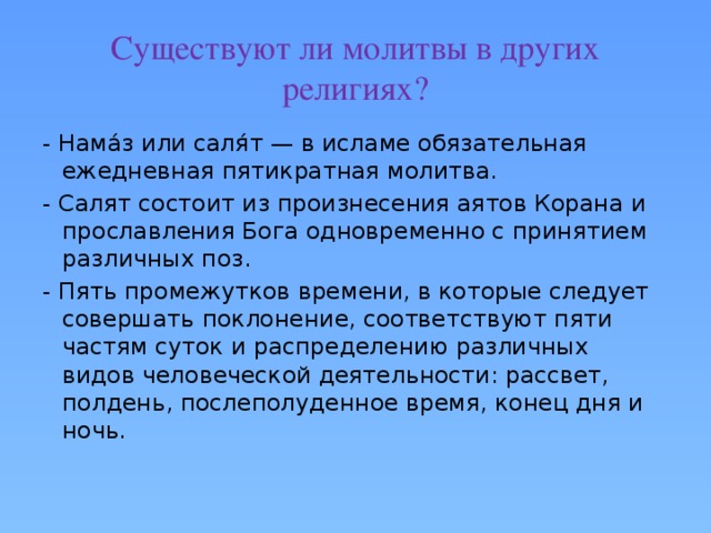 Существуют ли молитвы в других религиях? - Нама́з или саля́т — в исламе обязательная ежедневная пятикратная молитва. - Салят состоит из произнесения аятов Корана и прославления Бога одновременно с принятием различных поз. - Пять промежутков времени, в которые следует совершать поклонение, соответствуют пяти частям суток и распределению различных видов человеческой деятельности: рассвет, полдень, послеполуденное время, конец дня и ночь. 