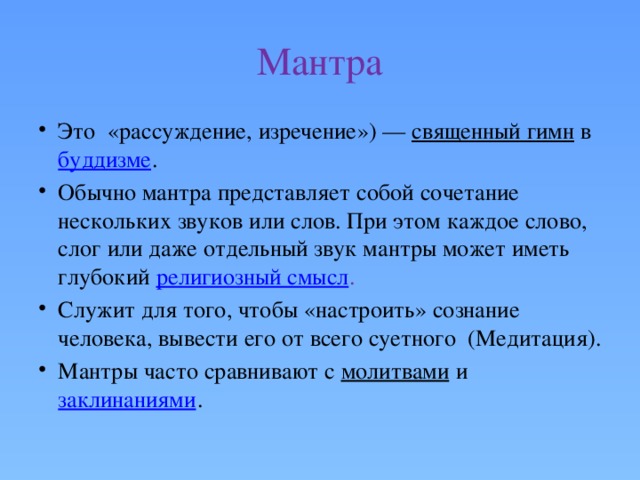 Мантра Это «рассуждение, изречение») —  священный гимн  в  буддизме . Обычно мантра представляет собой сочетание нескольких звуков или слов. При этом каждое слово, слог или даже отдельный звук мантры может иметь глубокий  религиозный смысл . Служит для того, чтобы «настроить» сознание человека, вывести его от всего суетного (Медитация). Мантры часто сравнивают с  молитвами  и  заклинаниями . 