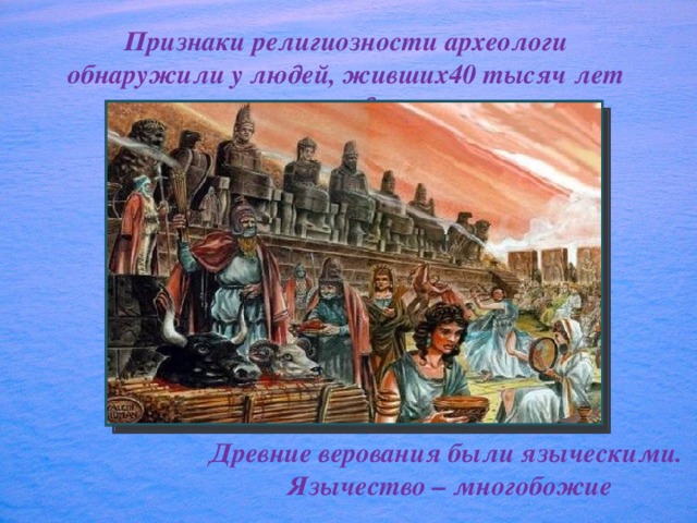 Признаки религиозности археологи обнаружили у людей, живших40 тысяч лет назад. Древние верования были языческими.  Язычество – многобожие 