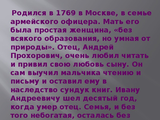  Родился в 1769 в Москве, в семье армейского офицера. Мать его была простая женщина, «без всякого образования, но умная от природы». Отец, Андрей Прохорович, очень любил читать и привил свою любовь сыну. Он сам выучил мальчика чтению и письму и оставил ему в наследство сундук книг. Ивану Андреевичу шел десятый год, когда умер отец. Семья, и без того небогатая, осталась без всяких средств к существованию. 