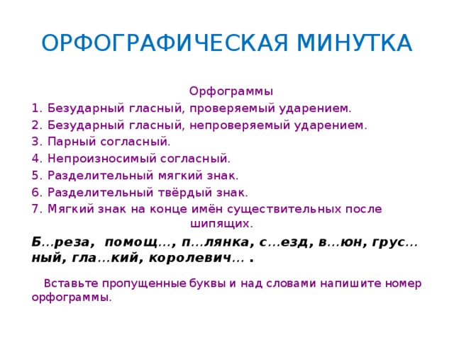 ОРФОГРАФИЧЕСКАЯ МИНУТКА Орфограммы Безударный гласный, проверяемый ударением. Безударный гласный, непроверяемый ударением. Парный согласный. Непроизносимый согласный. Разделительный мягкий знак. Разделительный твёрдый знак. Мягкий знак на конце имён существительных после шипящих. Б … реза, помощ … , п … лянка, с … езд, в … юн, грус … ный, гла … кий, королевич … .    Вставьте пропущенные буквы и над словами напишите номер орфограммы.    