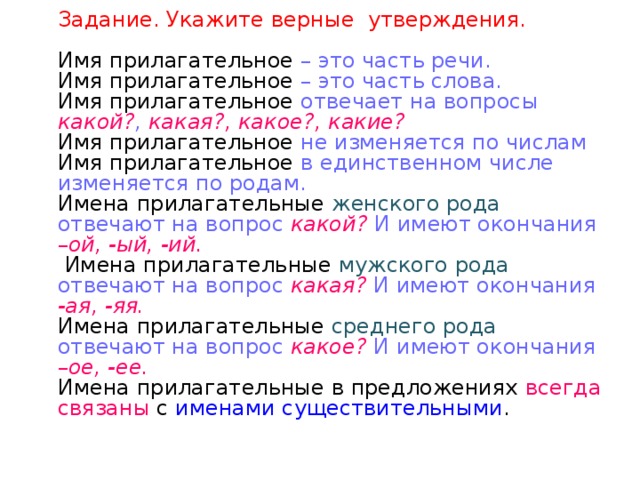    Задание. Укажите верные утверждения.   Имя прилагательное – это часть речи.  Имя прилагательное – это часть слова.  Имя прилагательное отвечает на вопросы какой? , какая?, какое?, какие?  Имя прилагательное не изменяется по числам  Имя прилагательное в единственном числе изменяется по родам.  Имена прилагательные женского рода отвечают на вопрос какой?  И имеют окончания – ой, -ый, -ий.   Имена прилагательные мужского рода отвечают на вопрос какая?  И имеют окончания -ая, -яя.  Имена прилагательные среднего рода отвечают на вопрос какое? И имеют окончания – ое, -ее.  Имена прилагательные в предложениях всегда связаны с именами существительными .       