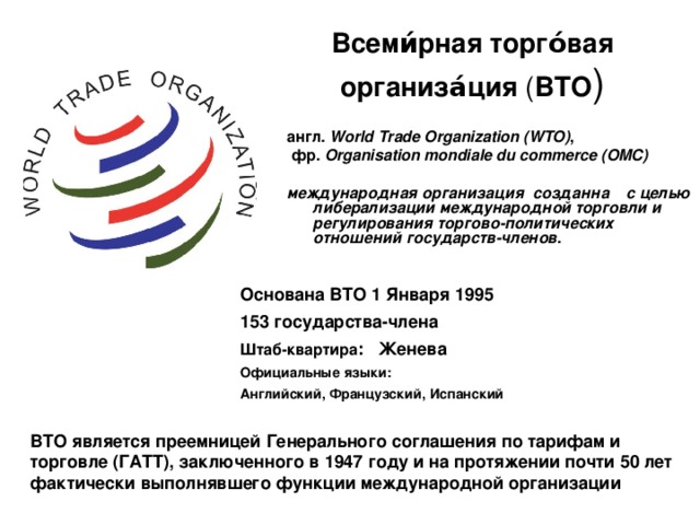 Всеми́рная торго́вая организа́ция ( ВТО ) англ. World Trade Organization (WTO) ,  фр.  Organisation mondiale du commerce (OMC)  международная организация созданна с целью либерализации международной торговли и регулирования торгово-политических отношений государств-членов . Основана ВТО 1 Января 1995   153 государства-члена Штаб-квартира : Женева Официальные языки: Английский, Французский, Испанский  ВТО является преемницей Генерального соглашения по тарифам и торговле (ГАТТ), заключенного в 1947 году и на протяжении почти 50 лет фактически выполнявшего функции международной организации 