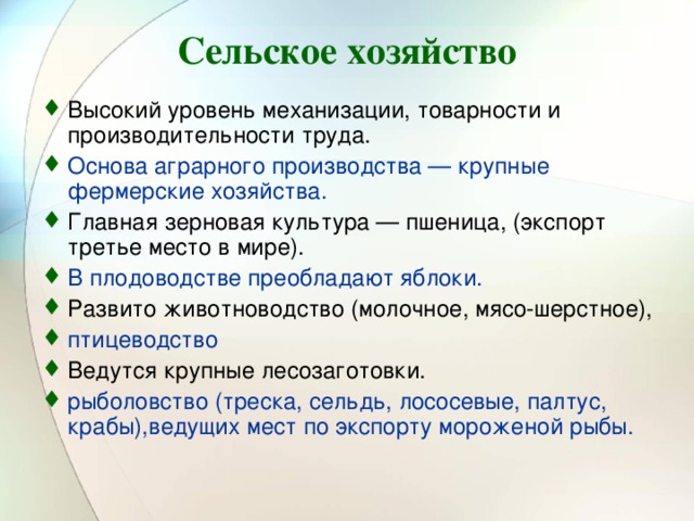 Сельское хозяйство Высокий уровень механизации, товарности и производительности труда. Основа аграрного производства — крупные фермерские хозяйства. Главная зерновая культура — пшеница, (экспорт третье место в мире). В плодоводстве преобладают яблоки.  Развито животноводство (молочное, мясо-шерстное), птицеводство Ведутся крупные лесозаготовки. рыболовство (треска, сельдь, лососевые, палтус, крабы),ведущих мест по экспорту мороженой рыбы. 