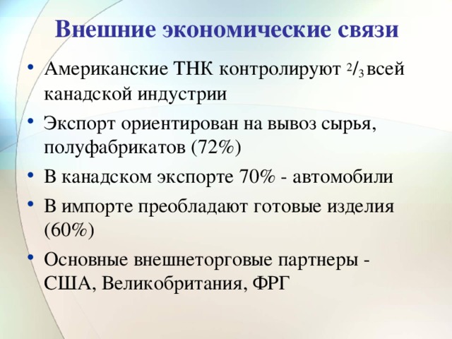 Внешние экономические связи Американские ТНК контролируют 2 / 3 всей канадской индустрии Экспорт ориентирован на вывоз сырья, полуфабрикатов (72%) В канадском экспорте 70% - автомобили В импорте преобладают готовые изделия (60%) Основные внешнеторговые партнеры - США, Великобритания, ФРГ 