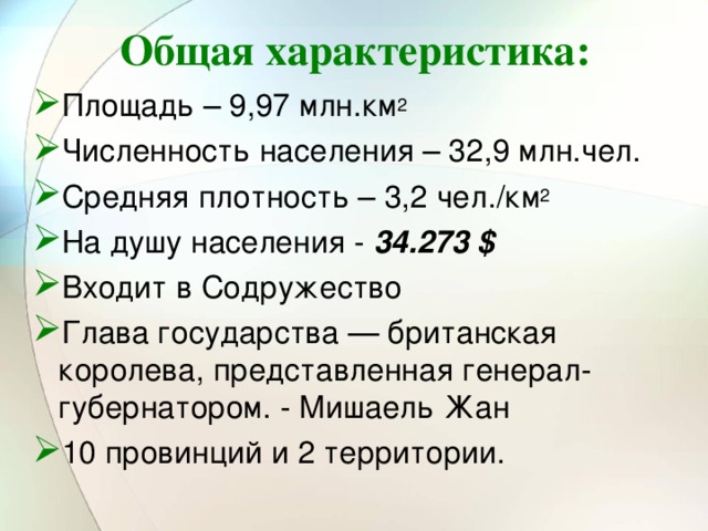 Общая характеристика: Площадь – 9,97 млн.км 2 Численность населения – 32,9 млн.чел. Средняя плотность – 3,2 чел./км 2 На душу населения - 34.273 $ Входит в Содружество Глава государства — британская королева, представленная генерал-губернатором. - Мишаель Жан 10 провинций и 2 территории. 
