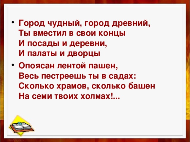  Город чудный, город древний,  Ты вместил в свои концы  И посады и деревни,  И палаты и дворцы Опоясан лентой пашен,  Весь пестреешь ты в садах:  Сколько храмов, сколько башен  На семи твоих холмах!... 