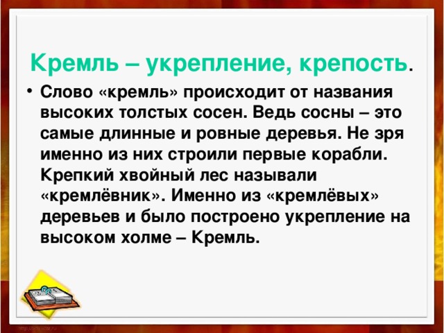 Кремль – укрепление, крепость . Слово «кремль» происходит от названия высоких толстых сосен. Ведь сосны – это самые длинные и ровные деревья. Не зря именно из них строили первые корабли. Крепкий хвойный лес называли «кремлёвник». Именно из «кремлёвых» деревьев и было построено укрепление на высоком холме – Кремль. 
