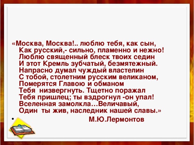 «Москва, Москва!.. люблю тебя, как сын,  Как русский,- сильно, пламенно и нежно!  Люблю священный блеск твоих седин  И этот Кремль зубчатый, безмятежный.  Напрасно думал чуждый властелин  С тобой, столетним русским великаном,  Померятся Главою и обманом  Тебя низвергнуть. Тщетно поражал  Тебя пришлец; ты вздрогнул -он упал!  Вселенная замолкла…Величавый,  Один ты жив, наследник нашей славы.»  М.Ю.Лермонтов  