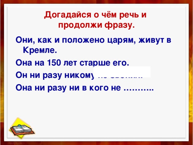 Догадайся о чём речь и  продолжи фразу. Они, как и положено царям, живут в Кремле. Она на 150 лет старше его. Он ни разу никому не звонил. Она ни разу ни в кого не ……….. 