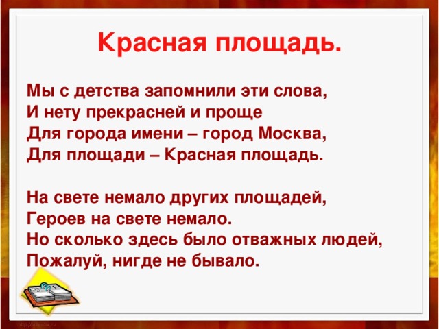 Красная площадь. Мы с детства запомнили эти слова, И нету прекрасней и проще Для города имени – город Москва, Для площади – Красная площадь.   На свете немало других площадей, Героев на свете немало. Но сколько здесь было отважных людей, Пожалуй, нигде не бывало.    