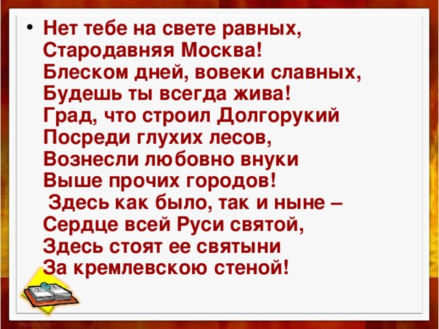 Нет тебе на свете равных,  Стародавняя Москва!  Блеском дней, вовеки славных,  Будешь ты всегда жива!  Град, что строил Долгорукий  Посреди глухих лесов,  Вознесли любовно внуки  Выше прочих городов!  Здесь как было, так и ныне –  Сердце всей Руси святой,  Здесь стоят ее святыни  За кремлевскою стеной! 