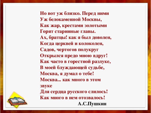 Но вот уж близко. Перед ними  Уж белокаменной Москвы,  Как жар, крестами золотыми  Горят старинные главы.  Ах, братцы! как я был доволен,  Когда церквей и колоколен,  Садов, чертогов полукруг  Открылся предо мною вдруг!  Как часто в горестной разлуке,  В моей блуждающей судьбе,  Москва, я думал о тебе!  Москва... как много в этом звуке  Для сердца русского слилось!  Как много в нем отозвалось!  А.С.Пушкин 